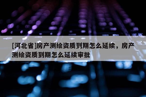 [河北省]房產測繪資質到期怎么延續，房產測繪資質到期怎么延續審批