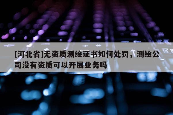 [河北省]無資質測繪證書如何處罰，測繪公司沒有資質可以開展業務嗎