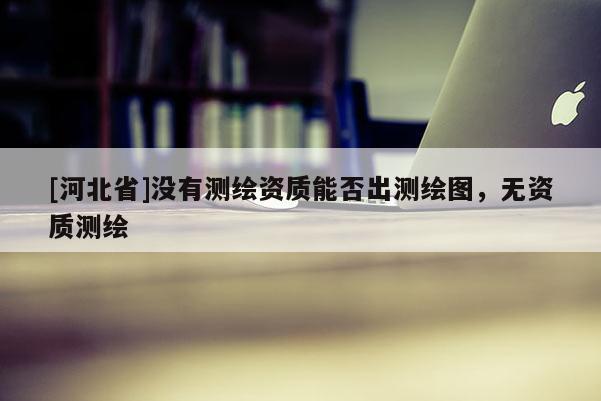 [河北省]沒有測繪資質能否出測繪圖，無資質測繪