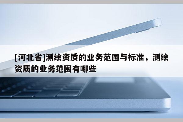 [河北省]測繪資質(zhì)的業(yè)務(wù)范圍與標準，測繪資質(zhì)的業(yè)務(wù)范圍有哪些