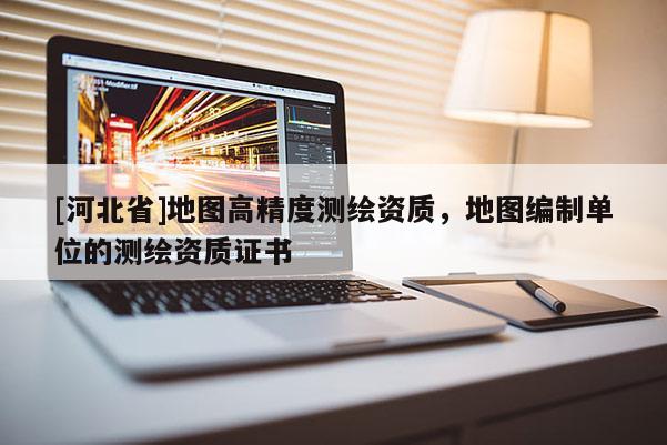 [河北省]地圖高精度測(cè)繪資質(zhì)，地圖編制單位的測(cè)繪資質(zhì)證書