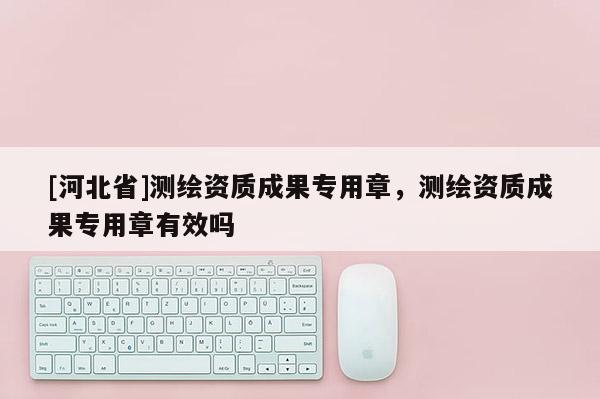 [河北省]測繪資質成果專用章，測繪資質成果專用章有效嗎