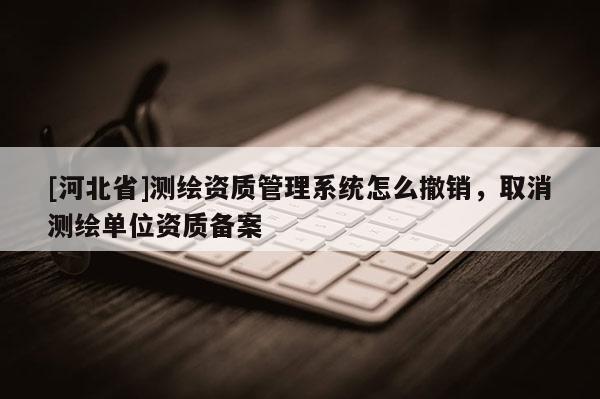 [河北省]測繪資質管理系統怎么撤銷，取消測繪單位資質備案
