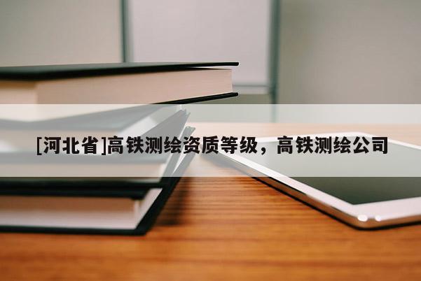 [河北省]高鐵測繪資質等級，高鐵測繪公司