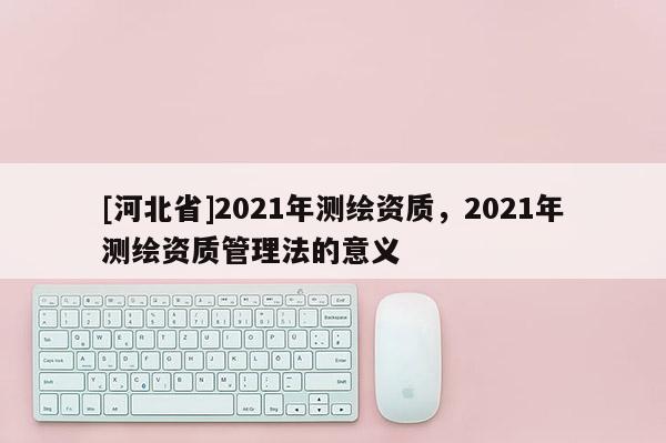 [河北省]2021年測繪資質，2021年測繪資質管理法的意義