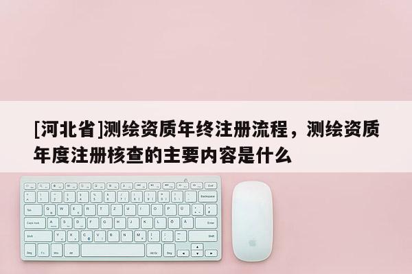 [河北省]測繪資質年終注冊流程，測繪資質年度注冊核查的主要內容是什么