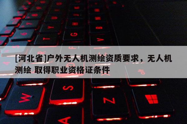 [河北省]戶外無人機測繪資質要求，無人機測繪 取得職業資格證條件