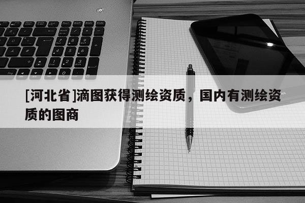 [河北省]滴圖獲得測繪資質(zhì)，國內(nèi)有測繪資質(zhì)的圖商