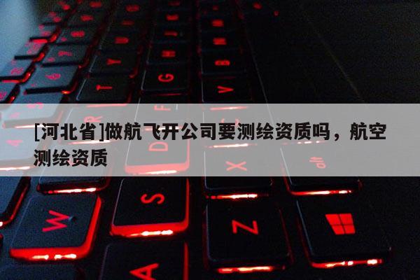 [河北省]做航飛開公司要測繪資質(zhì)嗎，航空測繪資質(zhì)