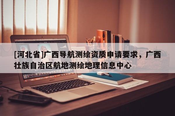 [河北省]廣西導(dǎo)航測繪資質(zhì)申請要求，廣西壯族自治區(qū)航地測繪地理信息中心