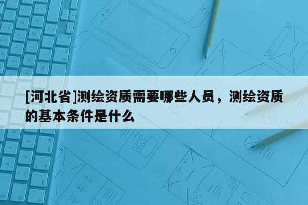 [河北省]測(cè)繪資質(zhì)需要哪些人員，測(cè)繪資質(zhì)的基本條件是什么