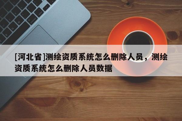 [河北省]測繪資質(zhì)系統(tǒng)怎么刪除人員，測繪資質(zhì)系統(tǒng)怎么刪除人員數(shù)據(jù)