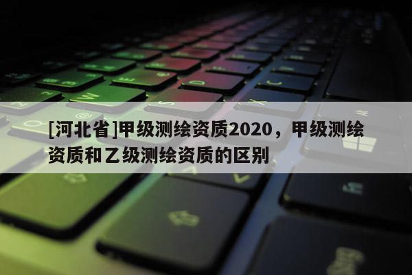 [河北省]甲級測繪資質2020，甲級測繪資質和乙級測繪資質的區別