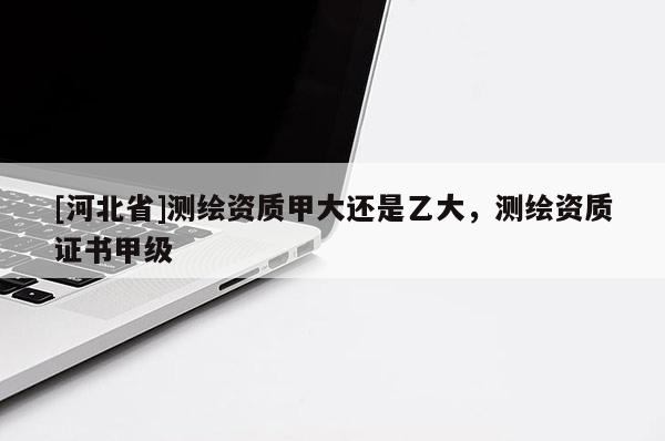 [河北省]測繪資質甲大還是乙大，測繪資質證書甲級