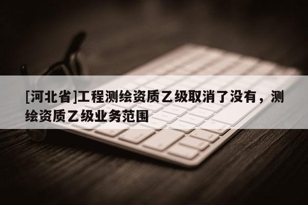 [河北省]工程測繪資質乙級取消了沒有，測繪資質乙級業務范圍