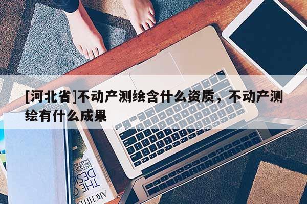 [河北省]不動產測繪含什么資質，不動產測繪有什么成果