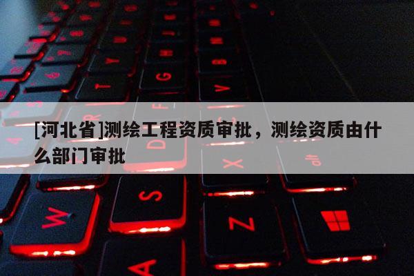 [河北省]測繪工程資質審批，測繪資質由什么部門審批
