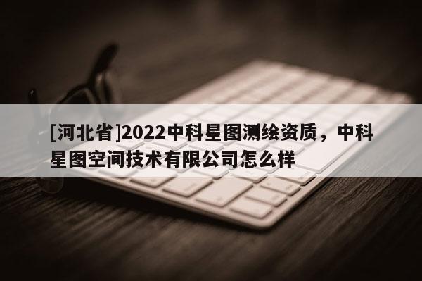 [河北省]2022中科星圖測繪資質，中科星圖空間技術有限公司怎么樣