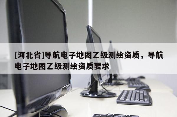 [河北省]導航電子地圖乙級測繪資質，導航電子地圖乙級測繪資質要求