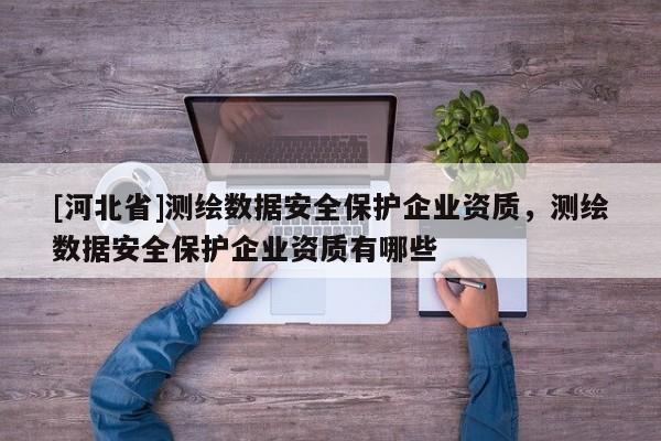 [河北省]測繪數(shù)據(jù)安全保護企業(yè)資質(zhì)，測繪數(shù)據(jù)安全保護企業(yè)資質(zhì)有哪些