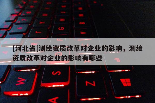 [河北省]測繪資質改革對企業的影響，測繪資質改革對企業的影響有哪些