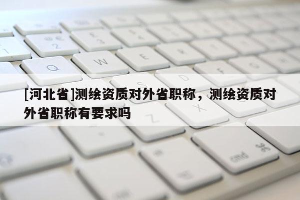 [河北省]測繪資質對外省職稱，測繪資質對外省職稱有要求嗎