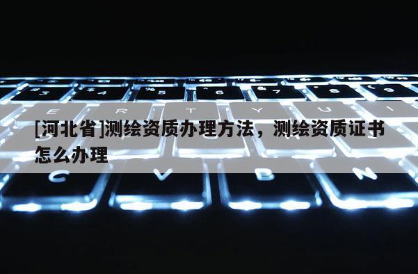 [河北省]測繪資質辦理方法，測繪資質證書怎么辦理