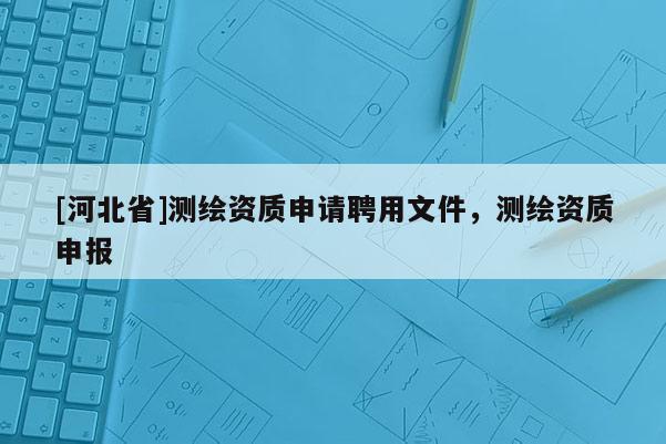 [河北省]測繪資質(zhì)申請聘用文件，測繪資質(zhì)申報(bào)