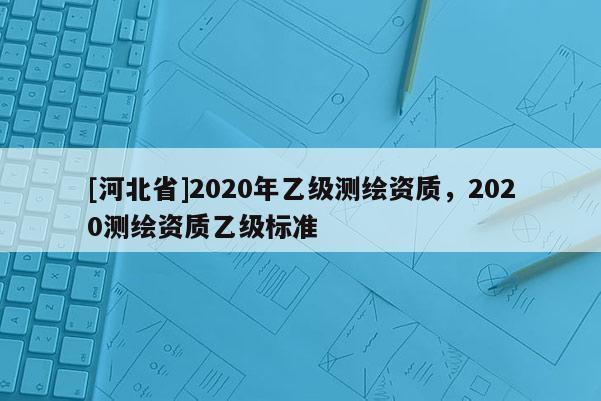 [河北省]2020年乙級測繪資質(zhì)，2020測繪資質(zhì)乙級標(biāo)準(zhǔn)