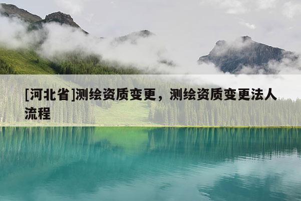 [河北省]測繪資質變更，測繪資質變更法人流程