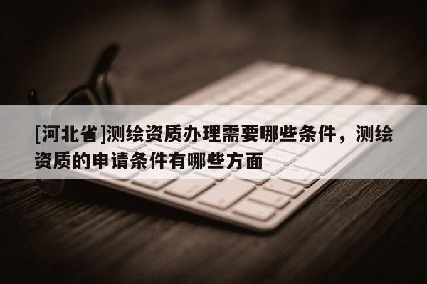 [河北省]測繪資質辦理需要哪些條件，測繪資質的申請條件有哪些方面