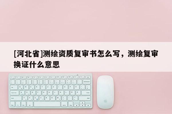 [河北省]測繪資質復審書怎么寫，測繪復審換證什么意思
