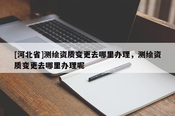 [河北省]測繪資質變更去哪里辦理，測繪資質變更去哪里辦理呢