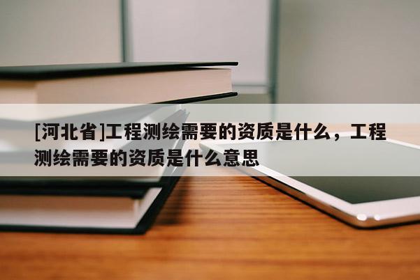 [河北省]工程測繪需要的資質是什么，工程測繪需要的資質是什么意思