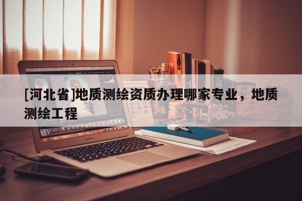[河北省]地質(zhì)測(cè)繪資質(zhì)辦理哪家專業(yè)，地質(zhì)測(cè)繪工程