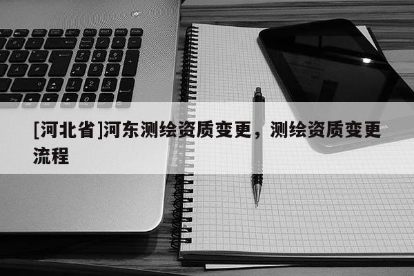 [河北省]河東測繪資質變更，測繪資質變更流程