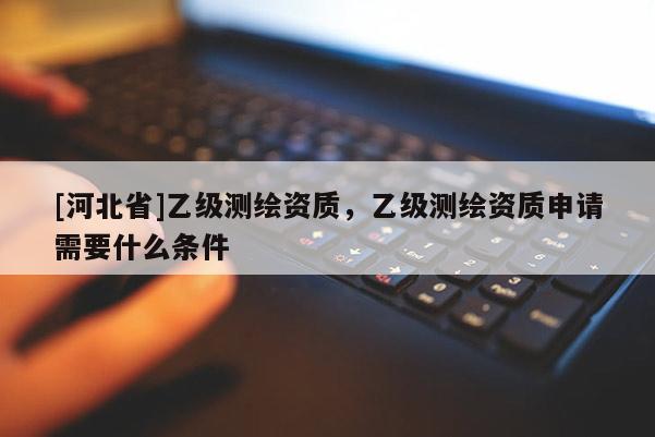 [河北省]乙級測繪資質，乙級測繪資質申請需要什么條件