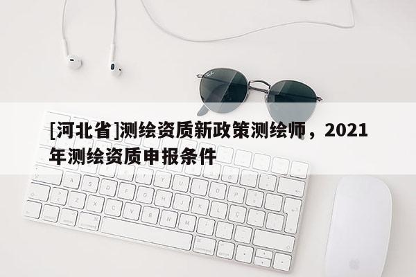 [河北省]測繪資質(zhì)新政策測繪師，2021年測繪資質(zhì)申報條件