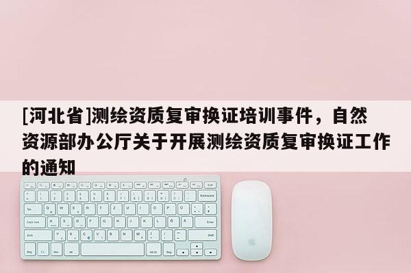 [河北省]測繪資質復審換證培訓事件，自然資源部辦公廳關于開展測繪資質復審換證工作的通知