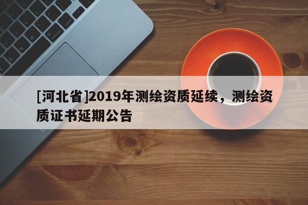 [河北省]2019年測繪資質延續，測繪資質證書延期公告