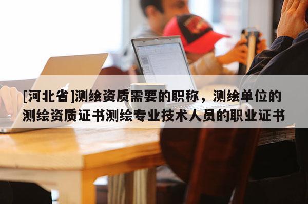 [河北省]測繪資質需要的職稱，測繪單位的測繪資質證書測繪專業技術人員的職業證書