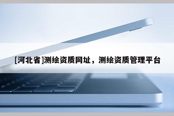 [河北省]測繪資質網址，測繪資質管理平臺