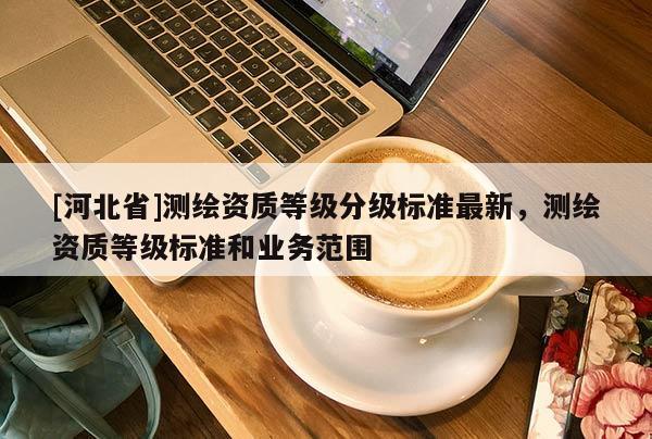 [河北省]測繪資質(zhì)等級分級標準最新，測繪資質(zhì)等級標準和業(yè)務(wù)范圍
