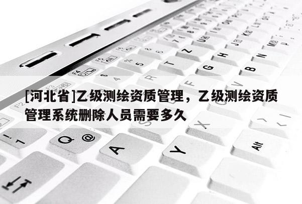 [河北省]乙級測繪資質(zhì)管理，乙級測繪資質(zhì)管理系統(tǒng)刪除人員需要多久