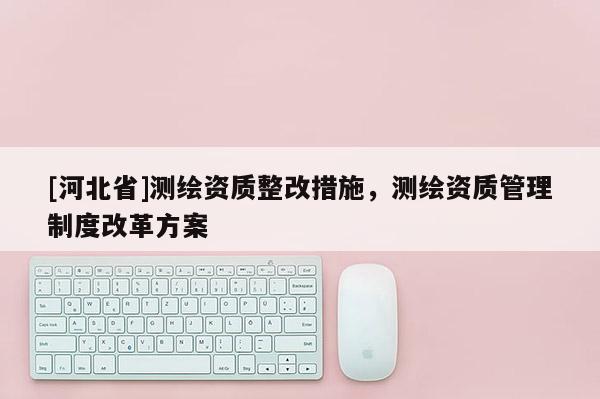 [河北省]測繪資質整改措施，測繪資質管理制度改革方案
