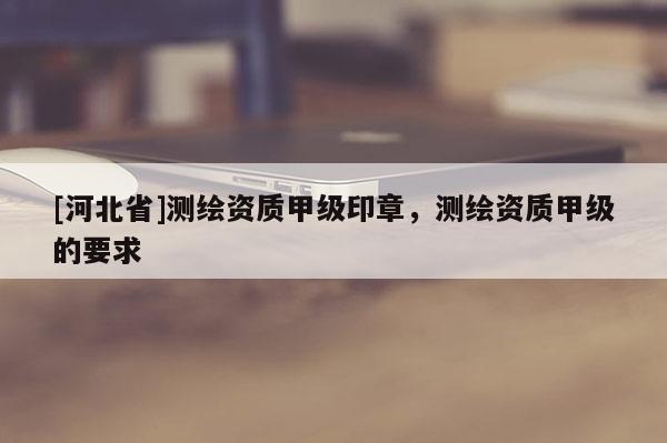 [河北省]測繪資質甲級印章，測繪資質甲級的要求