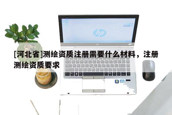 [河北省]測繪資質(zhì)注冊需要什么材料，注冊測繪資質(zhì)要求