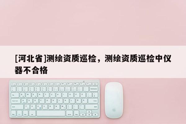 [河北省]測繪資質巡檢，測繪資質巡檢中儀器不合格