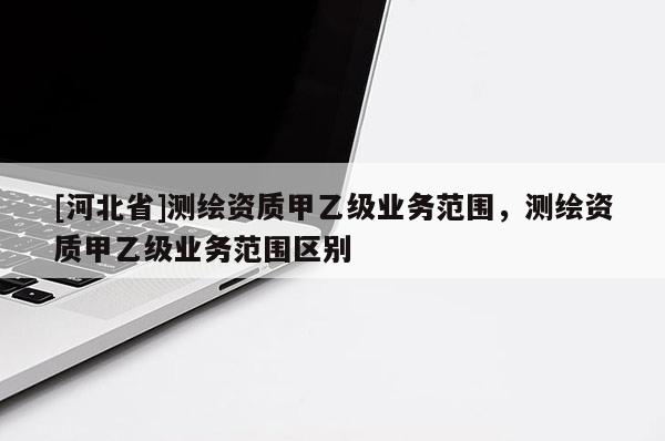 [河北省]測繪資質(zhì)甲乙級業(yè)務(wù)范圍，測繪資質(zhì)甲乙級業(yè)務(wù)范圍區(qū)別