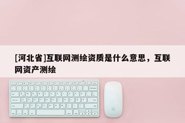 [河北省]互聯網測繪資質是什么意思，互聯網資產測繪